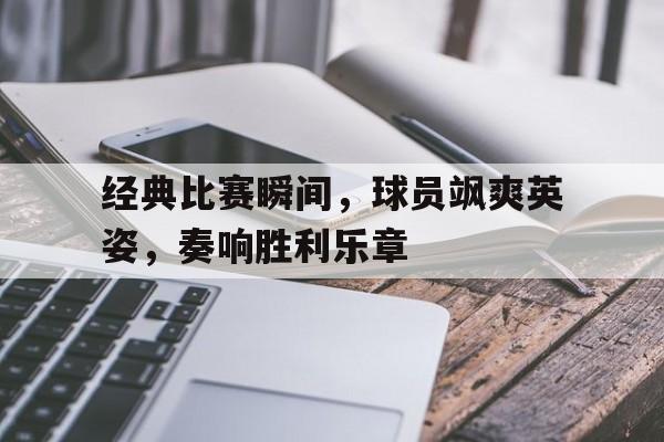 经典比赛瞬间，球员飒爽英姿，奏响胜利乐章的简单介绍